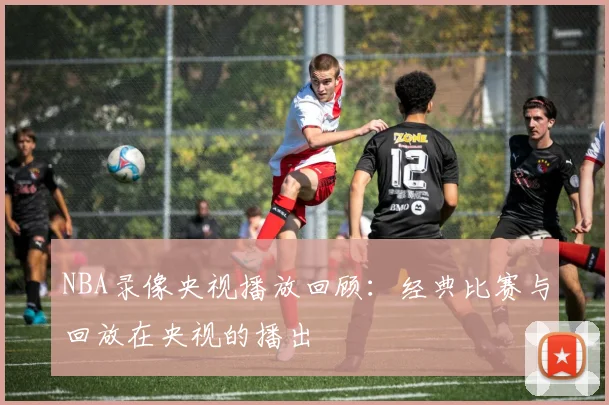 NBA录像央视播放回顾:经典比赛与回放在央视的播出