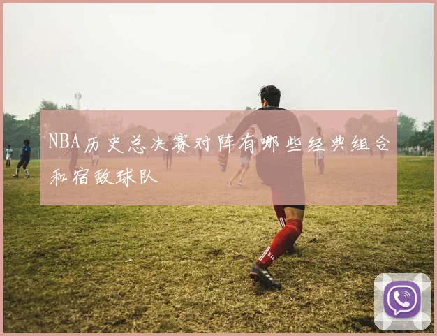 NBA历史总决赛对阵有哪些经典组合和宿敌球队