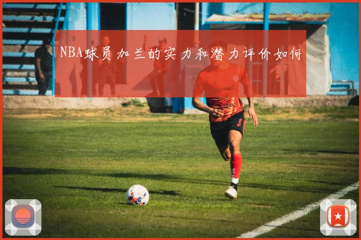 NBA球员加兰的实力和潜力评价如何