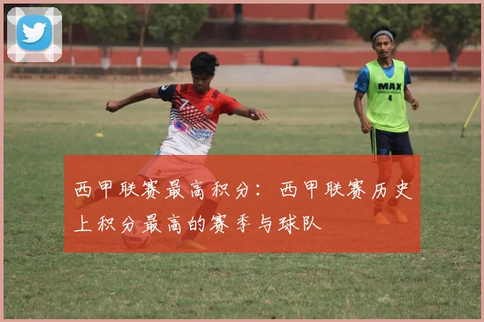 西甲联赛最高积分：西甲联赛历史上积分最高的赛季与球队