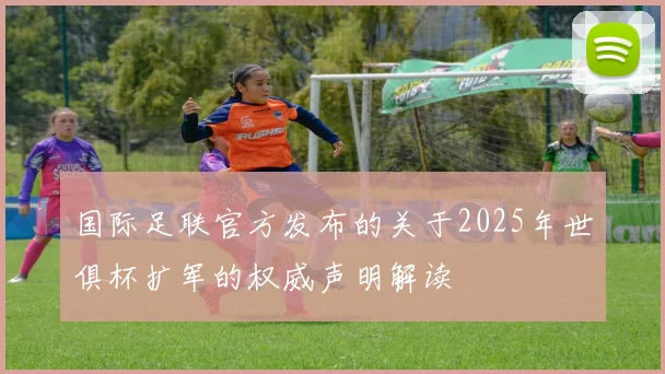 国际足联官方发布的关于2025年世俱杯扩军的权威声明解读