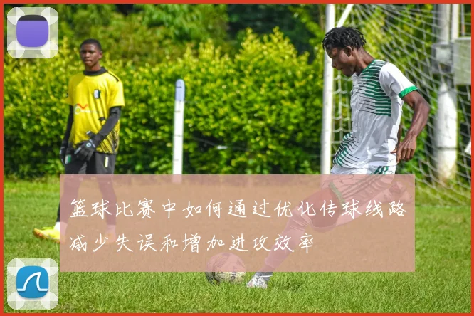 篮球比赛中如何通过优化传球线路减少失误和增加进攻效率